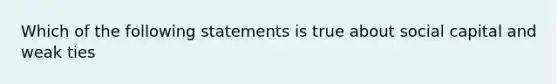 Which of the following statements is true about social capital and weak ties