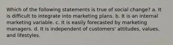 Which of the following statements is true of social change? a. It is difficult to integrate into marketing plans. b. It is an internal marketing variable. c. It is easily forecasted by marketing managers. d. It is independent of customers' attitudes, values, and lifestyles.