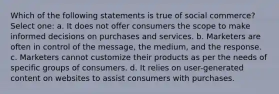 Which of the following statements is true of social commerce? Select one: a. It does not offer consumers the scope to make informed decisions on purchases and services. b. Marketers are often in control of the message, the medium, and the response. c. Marketers cannot customize their products as per the needs of specific groups of consumers. d. It relies on user-generated content on websites to assist consumers with purchases.