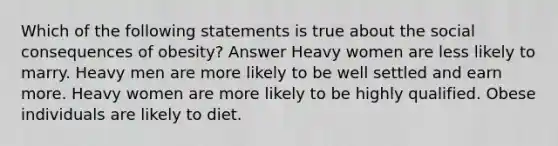 Which of the following statements is true about the social consequences of obesity? Answer Heavy women are less likely to marry. Heavy men are more likely to be well settled and earn more. Heavy women are more likely to be highly qualified. Obese individuals are likely to diet.