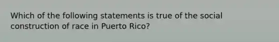 Which of the following statements is true of the social construction of race in Puerto Rico?