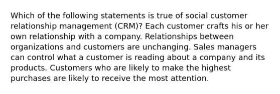 Which of the following statements is true of social customer relationship management (CRM)? Each customer crafts his or her own relationship with a company. Relationships between organizations and customers are unchanging. Sales managers can control what a customer is reading about a company and its products. Customers who are likely to make the highest purchases are likely to receive the most attention.