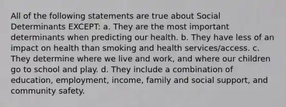 All of the following statements are true about Social Determinants EXCEPT: a. They are the most important determinants when predicting our health. b. They have less of an impact on health than smoking and health services/access. c. They determine where we live and work, and where our children go to school and play. d. They include a combination of education, employment, income, family and social support, and community safety.