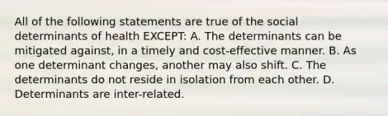 All of the following statements are true of the social determinants of health​ EXCEPT: A. The determinants can be mitigated​ against, in a timely and​ cost-effective manner. B. As one determinant​ changes, another may also shift. C. The determinants do not reside in isolation from each other. D. Determinants are​ inter-related.