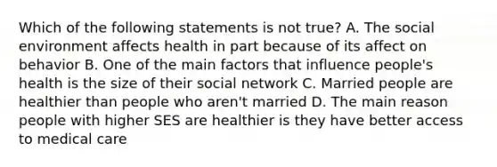 Which of the following statements is not true? A. The social environment affects health in part because of its affect on behavior B. One of the main factors that influence people's health is the size of their social network C. Married people are healthier than people who aren't married D. The main reason people with higher SES are healthier is they have better access to medical care