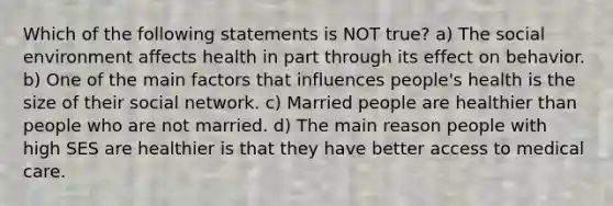 Which of the following statements is NOT true? a) The social environment affects health in part through its effect on behavior. b) One of the main factors that influences people's health is the size of their social network. c) Married people are healthier than people who are not married. d) The main reason people with high SES are healthier is that they have better access to medical care.