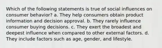 Which of the following statements is true of social influences on consumer behavior? a. They help consumers obtain product information and decision approval. b. They rarely influence consumer buying decisions. c. They exert the broadest and deepest influence when compared to other external factors. d. They include factors such as age, gender, and lifestyle.