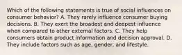 Which of the following statements is true of social influences on consumer behavior? A. They rarely influence consumer buying decisions. B. They exert the broadest and deepest influence when compared to other external factors. C. They help consumers obtain product information and decision approval. D. They include factors such as age, gender, and lifestyle.