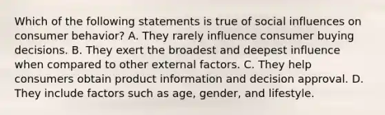 Which of the following statements is true of social influences on consumer behavior? A. They rarely influence consumer buying decisions. B. They exert the broadest and deepest influence when compared to other external factors. C. They help consumers obtain product information and decision approval. D. They include factors such as age, gender, and lifestyle.