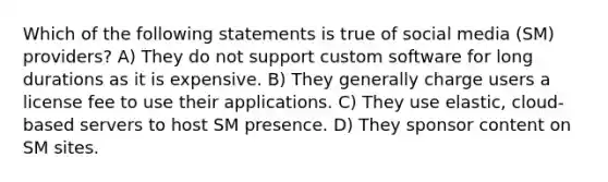 Which of the following statements is true of social media (SM) providers? A) They do not support custom software for long durations as it is expensive. B) They generally charge users a license fee to use their applications. C) They use elastic, cloud-based servers to host SM presence. D) They sponsor content on SM sites.