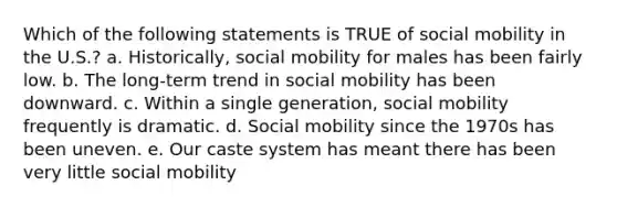 Which of the following statements is TRUE of social mobility in the U.S.? a. Historically, social mobility for males has been fairly low. b. The long-term trend in social mobility has been downward. c. Within a single generation, social mobility frequently is dramatic. d. Social mobility since the 1970s has been uneven. e. Our caste system has meant there has been very little social mobility