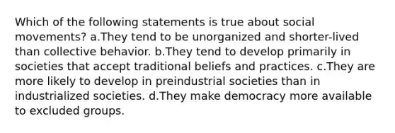 Which of the following statements is true about social movements? a.They tend to be unorganized and shorter-lived than collective behavior. b.They tend to develop primarily in societies that accept traditional beliefs and practices. c.They are more likely to develop in preindustrial societies than in industrialized societies. d.They make democracy more available to excluded groups.