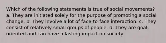 Which of the following statements is true of social movements? a. They are initiated solely for the purpose of promoting a social change. b. They involve a lot of face-to-face interaction. c. They consist of relatively small groups of people. d. They are goal-oriented and can have a lasting impact on society.