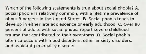 Which of the following statements is true about social phobia? A. Social phobia is relatively common, with a lifetime prevalence of about 3 percent in the United States. B. Social phobia tends to develop in either late adolescence or early adulthood. C. Over 90 percent of adults with social phobia report severe childhood trauma that contributed to their symptoms. D. Social phobia often co-occurs with mood disorders, other anxiety disorders, and avoidant personality disorder.