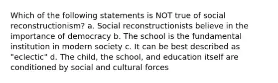 Which of the following statements is NOT true of social reconstructionism? a. Social reconstructionists believe in the importance of democracy b. The school is the fundamental institution in modern society c. It can be best described as "eclectic" d. The child, the school, and education itself are conditioned by social and cultural forces