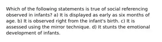 Which of the following statements is true of social referencing observed in infants? a) It is displayed as early as six months of age. b) It is observed right from the infant's birth. c) It is assessed using the mirror technique. d) It stunts the emotional development of infants.