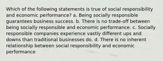 Which of the following statements is true of social responsibility and economic performance? a. Being socially responsible guarantees business success. b. There is no trade-off between being socially responsible and economic performance. c. Socially responsible companies experience vastly different ups and downs than traditional businesses do. d. There is no inherent relationship between social responsibility and economic performance