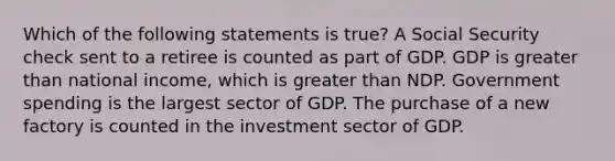 Which of the following statements is true? A Social Security check sent to a retiree is counted as part of GDP. GDP is greater than national income, which is greater than NDP. Government spending is the largest sector of GDP. The purchase of a new factory is counted in the investment sector of GDP.