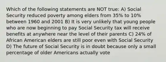 Which of the following statements are NOT true: A) Social Security reduced poverty among elders from 35% to 10% between 1960 and 2001 B) It is very unlikely that young people who are now beginning to pay Social Security tax will receive benefits at anywhere near the level of their parents C) 24% of African American elders are still poor even with Social Security D) The future of Social Security is in doubt because only a small percentage of older Americans actually vote