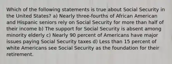 Which of the following statements is true about Social Security in the United States? a) Nearly three-fourths of African American and Hispanic seniors rely on Social Security for more than half of their income b) The support for Social Security is absent among minority elderly c) Nearly 90 percent of Americans have major issues paying Social Security taxes d) Less than 15 percent of white Americans see Social Security as the foundation for their retirement.