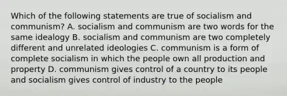 Which of the following statements are true of socialism and communism? A. socialism and communism are two words for the same idealogy B. socialism and communism are two completely different and unrelated ideologies C. communism is a form of complete socialism in which the people own all production and property D. communism gives control of a country to its people and socialism gives control of industry to the people