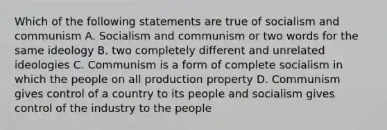 Which of the following statements are true of socialism and communism A. Socialism and communism or two words for the same ideology B. two completely different and unrelated ideologies C. Communism is a form of complete socialism in which the people on all production property D. Communism gives control of a country to its people and socialism gives control of the industry to the people