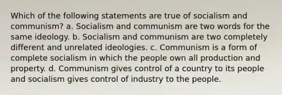 Which of the following statements are true of socialism and communism? a. Socialism and communism are two words for the same ideology. b. Socialism and communism are two completely different and unrelated ideologies. c. Communism is a form of complete socialism in which the people own all production and property. d. Communism gives control of a country to its people and socialism gives control of industry to the people.