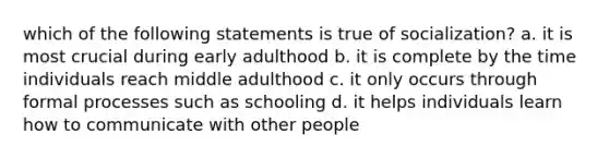 which of the following statements is true of socialization? a. it is most crucial during early adulthood b. it is complete by the time individuals reach middle adulthood c. it only occurs through formal processes such as schooling d. it helps individuals learn how to communicate with other people