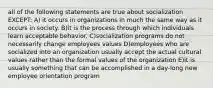 all of the following statements are true about socialization EXCEPT: A) it occurs in organizations in much the same way as it occurs in society. B)it is the process through which individuals learn acceptable behavior. C)socialization programs do not necessarily change employees values D)employees who are socialized into an organization usually accept the actual cultural values rather than the formal values of the organization E)it is usually something that can be accomplished in a day-long new employee orientation program