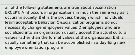 all of the following statements are true about socialization EXCEPT: A) it occurs in organizations in much the same way as it occurs in society. B)it is the process through which individuals learn acceptable behavior. C)socialization programs do not necessarily change employees values D)employees who are socialized into an organization usually accept the actual cultural values rather than the formal values of the organization E)it is usually something that can be accomplished in a day-long new employee orientation program