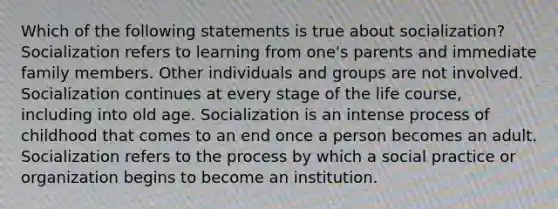 Which of the following statements is true about socialization? Socialization refers to learning from one's parents and immediate family members. Other individuals and groups are not involved. Socialization continues at every stage of the life course, including into old age. Socialization is an intense process of childhood that comes to an end once a person becomes an adult. Socialization refers to the process by which a social practice or organization begins to become an institution.