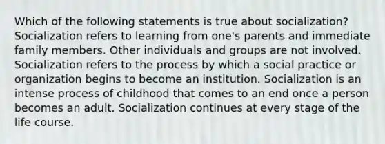 Which of the following statements is true about socialization? Socialization refers to learning from one's parents and immediate family members. Other individuals and groups are not involved. Socialization refers to the process by which a social practice or organization begins to become an institution. Socialization is an intense process of childhood that comes to an end once a person becomes an adult. Socialization continues at every stage of the life course.