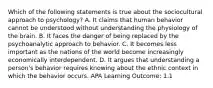 Which of the following statements is true about the sociocultural approach to psychology? A. It claims that human behavior cannot be understood without understanding the physiology of the brain. B. It faces the danger of being replaced by the psychoanalytic approach to behavior. C. It becomes less important as the nations of the world become increasingly economically interdependent. D. It argues that understanding a person's behavior requires knowing about the ethnic context in which the behavior occurs. APA Learning Outcome: 1.1