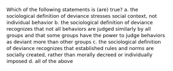 Which of the following statements is (are) true? a. the sociological definition of deviance stresses social context, not individual behavior b. the sociological definition of deviance recognizes that not all behaviors are judged similarly by all groups and that some groups have the power to judge behaviors as deviant more than other groups c. the sociological definition of deviance recognizes that established rules and norms are socially created, rather than morally decreed or individually imposed d. all of the above