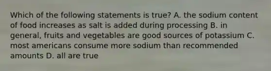 Which of the following statements is true? A. the sodium content of food increases as salt is added during processing B. in general, fruits and vegetables are good sources of potassium C. most americans consume more sodium than recommended amounts D. all are true