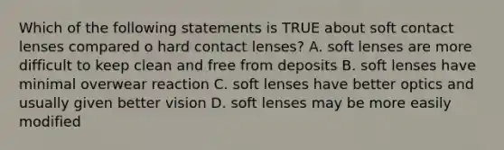 Which of the following statements is TRUE about soft contact lenses compared o hard contact lenses? A. soft lenses are more difficult to keep clean and free from deposits B. soft lenses have minimal overwear reaction C. soft lenses have better optics and usually given better vision D. soft lenses may be more easily modified