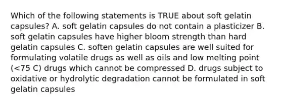 Which of the following statements is TRUE about soft gelatin capsules? A. soft gelatin capsules do not contain a plasticizer B. soft gelatin capsules have higher bloom strength than hard gelatin capsules C. soften gelatin capsules are well suited for formulating volatile drugs as well as oils and low melting point (<75 C) drugs which cannot be compressed D. drugs subject to oxidative or hydrolytic degradation cannot be formulated in soft gelatin capsules