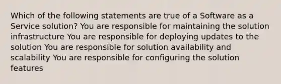 Which of the following statements are true of a Software as a Service solution? You are responsible for maintaining the solution infrastructure You are responsible for deploying updates to the solution You are responsible for solution availability and scalability You are responsible for configuring the solution features