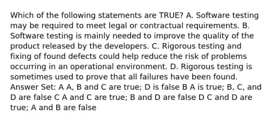 Which of the following statements are TRUE? A. Software testing may be required to meet legal or contractual requirements. B. Software testing is mainly needed to improve the quality of the product released by the developers. C. Rigorous testing and fixing of found defects could help reduce the risk of problems occurring in an operational environment. D. Rigorous testing is sometimes used to prove that all failures have been found. Answer Set: A A, B and C are true; D is false B A is true; B, C, and D are false C A and C are true; B and D are false D C and D are true; A and B are false