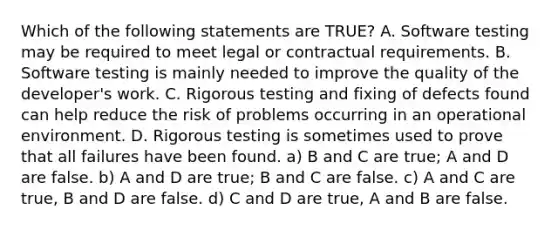 Which of the following statements are TRUE? A. Software testing may be required to meet legal or contractual requirements. B. Software testing is mainly needed to improve the quality of the developer's work. C. Rigorous testing and fixing of defects found can help reduce the risk of problems occurring in an operational environment. D. Rigorous testing is sometimes used to prove that all failures have been found. a) B and C are true; A and D are false. b) A and D are true; B and C are false. c) A and C are true, B and D are false. d) C and D are true, A and B are false.