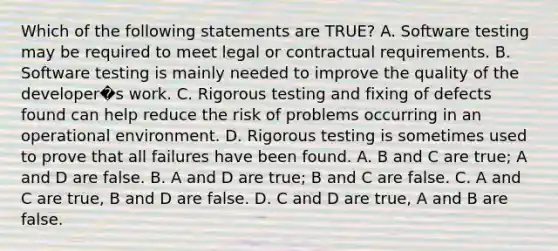 Which of the following statements are TRUE? A. Software testing may be required to meet legal or contractual requirements. B. Software testing is mainly needed to improve the quality of the developer�s work. C. Rigorous testing and fixing of defects found can help reduce the risk of problems occurring in an operational environment. D. Rigorous testing is sometimes used to prove that all failures have been found. A. B and C are true; A and D are false. B. A and D are true; B and C are false. C. A and C are true, B and D are false. D. C and D are true, A and B are false.