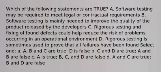 Which of the following statements are TRUE? A. Software testing may be required to meet legal or contractual requirements B. Software testing is mainly needed to improve the quality of the product released by the developers C. Rigorous testing and fixing of found defects could help reduce the risk of problems occurring in an operational environment D. Rigorous testing is sometimes used to prove that all failures have been found Select one: a. A, B and C are true; D is false b. C and D are true; A and B are false c. A is true; B, C, and D are false d. A and C are true; B and D are false