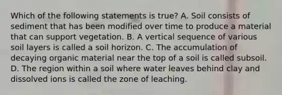 Which of the following statements is true? A. Soil consists of sediment that has been modified over time to produce a material that can support vegetation. B. A vertical sequence of various soil layers is called a soil horizon. C. The accumulation of decaying organic material near the top of a soil is called subsoil. D. The region within a soil where water leaves behind clay and dissolved ions is called the zone of leaching.