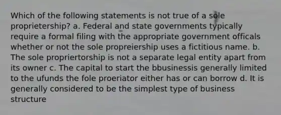 Which of the following statements is not true of a sole proprietership? a. Federal and state governments typically require a formal filing with the appropriate government officals whether or not the sole propreiership uses a fictitious name. b. The sole propriertorship is not a separate legal entity apart from its owner c. The capital to start the bbusinessis generally limited to the ufunds the fole proeriator either has or can borrow d. It is generally considered to be the simplest type of business structure