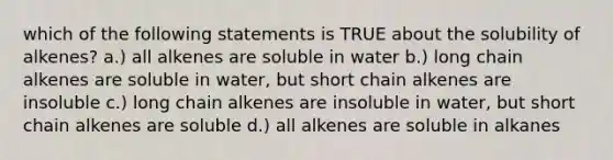 which of the following statements is TRUE about the solubility of alkenes? a.) all alkenes are soluble in water b.) long chain alkenes are soluble in water, but short chain alkenes are insoluble c.) long chain alkenes are insoluble in water, but short chain alkenes are soluble d.) all alkenes are soluble in alkanes