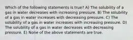 Which of the following statements is true? A) The solubility of a gas in water decreases with increasing pressure. B) The solubility of a gas in water increases with decreasing pressure. C) The solubility of a gas in water increases with increasing pressure. D) The solubility of a gas in water decreases with decreasing pressure. E) None of the above statements are true.