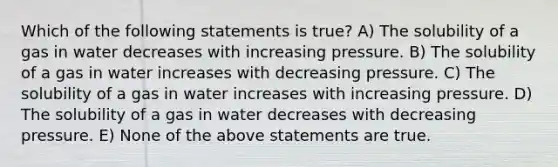 Which of the following statements is true? A) The solubility of a gas in water decreases with increasing pressure. B) The solubility of a gas in water increases with decreasing pressure. C) The solubility of a gas in water increases with increasing pressure. D) The solubility of a gas in water decreases with decreasing pressure. E) None of the above statements are true.