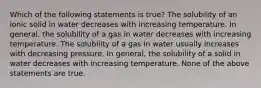 Which of the following statements is true? The solubility of an ionic solid in water decreases with increasing temperature. In general, the solubility of a gas in water decreases with increasing temperature. The solubility of a gas in water usually increases with decreasing pressure. In general, the solubility of a solid in water decreases with increasing temperature. None of the above statements are true.