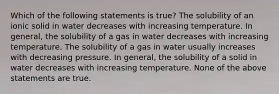 Which of the following statements is true? The solubility of an ionic solid in water decreases with increasing temperature. In general, the solubility of a gas in water decreases with increasing temperature. The solubility of a gas in water usually increases with decreasing pressure. In general, the solubility of a solid in water decreases with increasing temperature. None of the above statements are true.