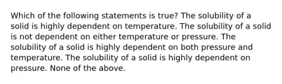 Which of the following statements is true? The solubility of a solid is highly dependent on temperature. The solubility of a solid is not dependent on either temperature or pressure. The solubility of a solid is highly dependent on both pressure and temperature. The solubility of a solid is highly dependent on pressure. None of the above.